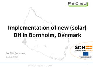 Implementation of new (solar)
DH in Bornholm, Denmark
Per Alex Sørensen
Daniel Trier
Workshop in Ireland 12-13 June 2014 1
 