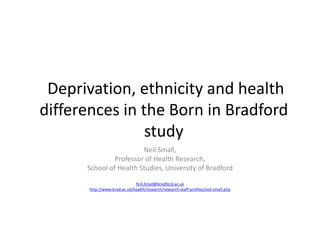 Deprivation, ethnicity and health 
differences in the Born in Bradford 
study 
Neil Small, 
Professor of Health Research, 
School of Health Studies, University of Bradford 
N.A.Small@bradford.ac.uk 
http://www.brad.ac.uk/health/research/research-staff-profiles/neil-small.php 
 