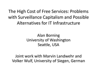 The High Cost of Free Services: Problems
with Surveillance Capitalism and Possible
Alternatives for IT Infrastructure
Alan Borning
University of Washington
Seattle, USA
Joint work with Marvin Landwehr and
Volker Wulf, University of Siegen, German
 