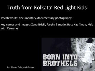 Truth from Kolkata’ Red Light Kids
Vocab words: documentary, documentary photography

Key names and images: Zana Briski, Partha Banerje, Ross Kauffman, Kids
with Cameras




    By: Alison, Gabi, and Oriana
 