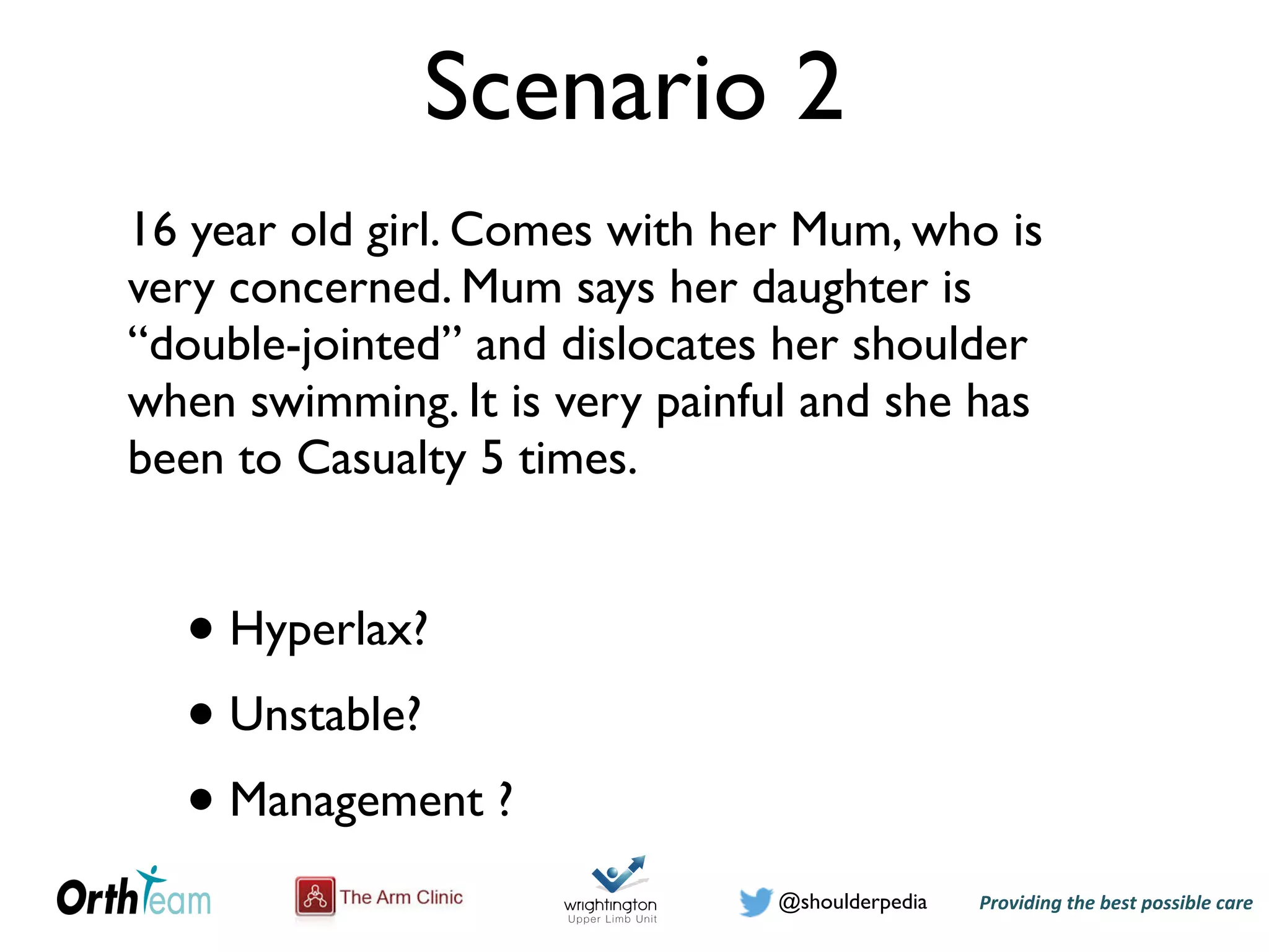 Providing)the)best)possible)care!@shoulderpedia
Scenario 2
16 year old girl. Comes with her Mum, who is
very concerned. Mum says her daughter is
“double-jointed” and dislocates her shoulder
when swimming. It is very painful and she has
been to Casualty 5 times.
• Hyperlax?
• Unstable?
• Management ?
 
