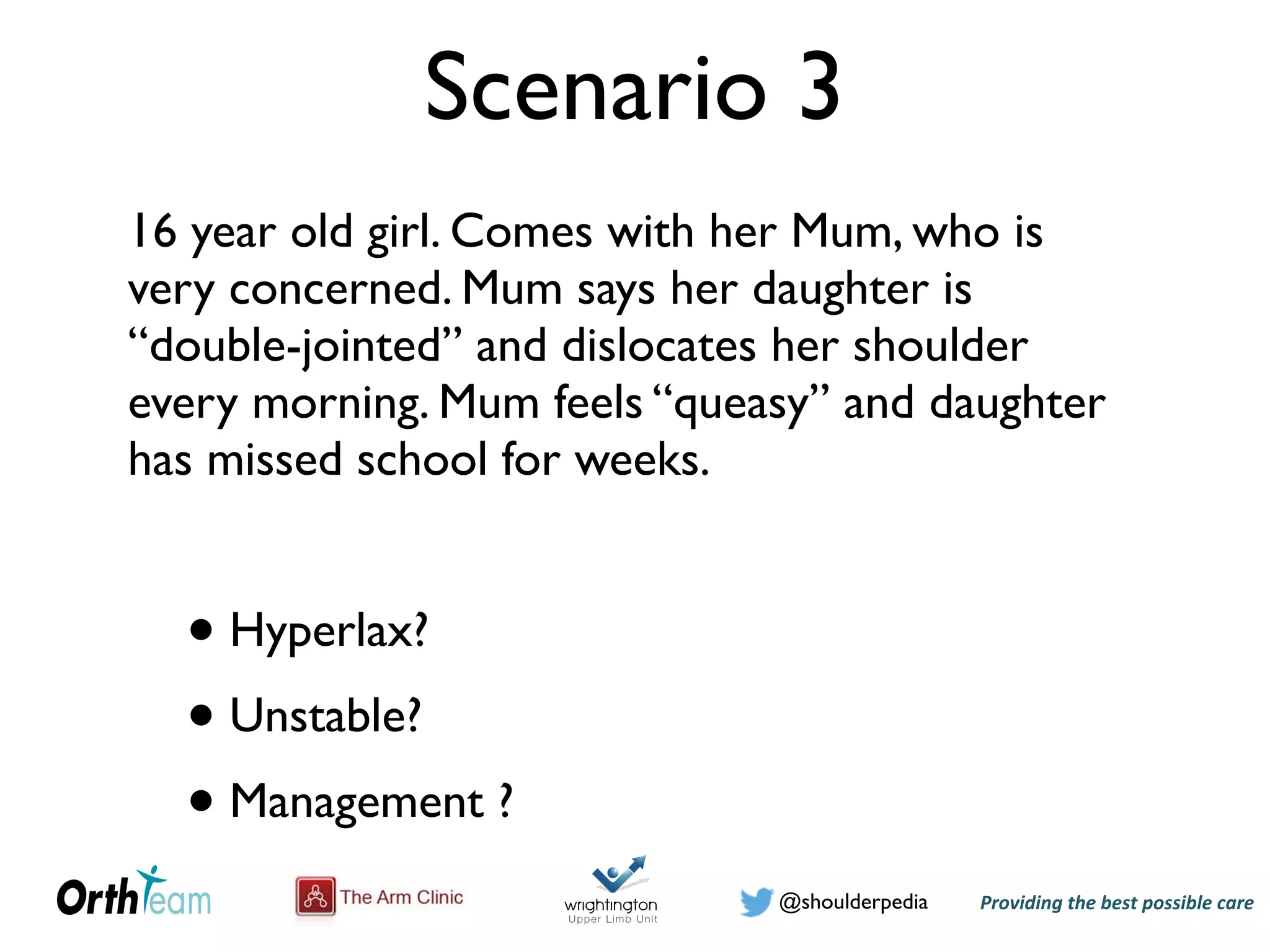 Providing)the)best)possible)care!@shoulderpedia
Scenario 3
16 year old girl. Comes with her Mum, who is
very concerned. Mum says her daughter is
“double-jointed” and dislocates her shoulder
every morning. Mum feels “queasy” and daughter
has missed school for weeks.
• Hyperlax?
• Unstable?
• Management ?
 