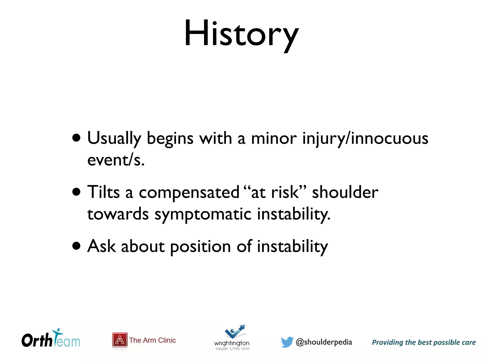 Providing)the)best)possible)care!@shoulderpedia
History
• Usually begins with a minor injury/innocuous
event/s.
• Tilts a compensated “at risk” shoulder
towards symptomatic instability.
• Ask about position of instability
 