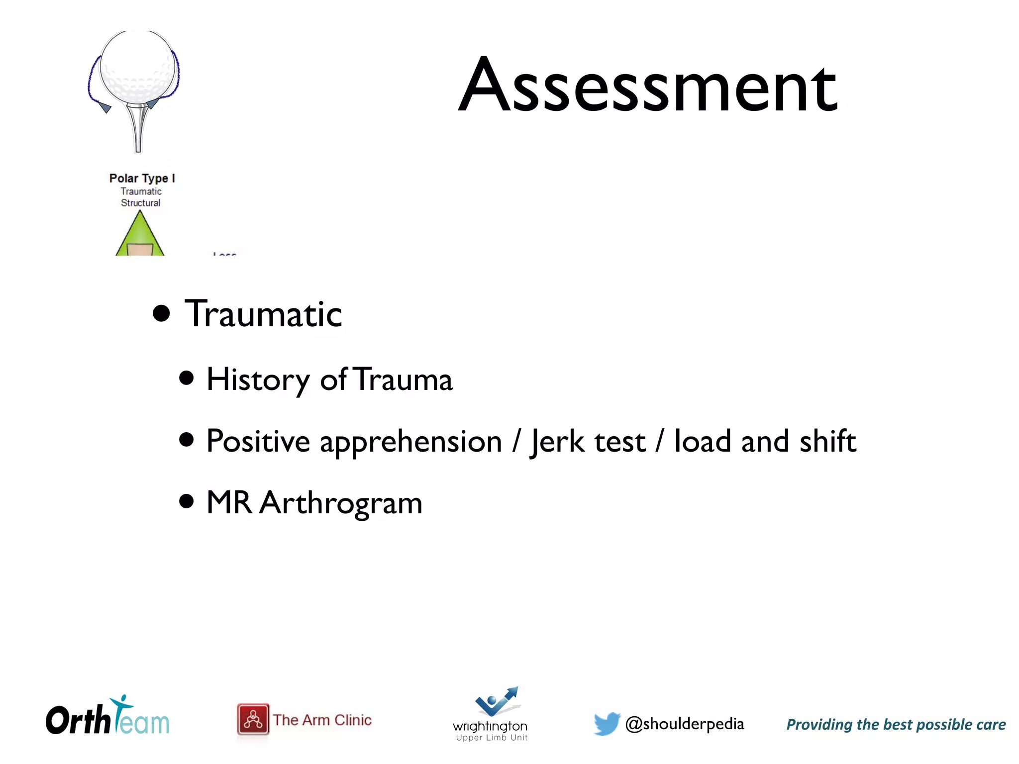 Providing)the)best)possible)care!@shoulderpedia
Assessment
• Traumatic
• History of Trauma
• Positive apprehension / Jerk test / load and shift
• MR Arthrogram
@shoulderpedia Puneet Monga
Tuesday, 24 May 16
Atraumatic Instability
Tuesday, 24 May 16
Figure 5: The Stanmore classification of instability
om the above discussion that the presentation of patients with instability
icantly and hence for the purposes of this study only patients with
or glenohumeral dislocations following a traumatic episode were
traumatic anterior shoulder dislocation may range from initial
followed by rehabilitation to early operative stabilization. The patient’s
islocations, joint laxity, co-morbidities, compliance and activity level
e of treatment. It is common practice to reserve surgical treatment for
ecurrent dislocations. Non-operative management generally involves an
of the dislocation followed by immobilization of the shoulder for a
to six weeks. This is followed by physiotherapy focusing initially on
nge of motion and then subscapularis strengthening exercises {O'Brien
owever, 66% of those between 12 to 22 years of age have a recurrence
Hovelius et al., 1996}.
Tuesday, 24 May 16
 