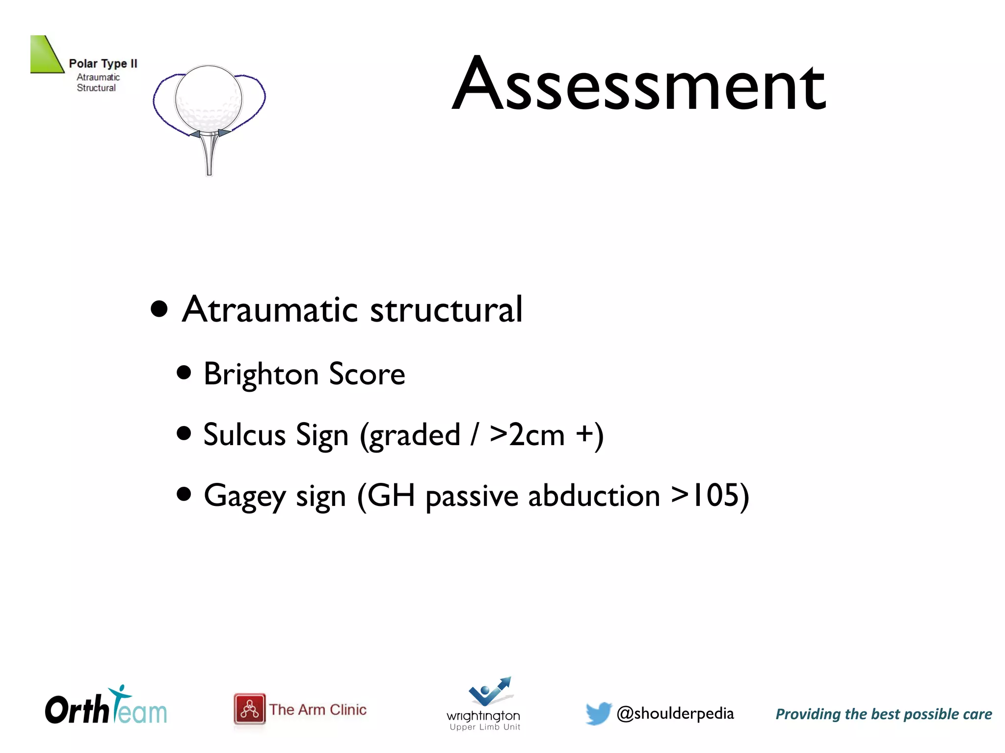 Providing)the)best)possible)care!@shoulderpedia
Assessment
• Atraumatic structural
• Brighton Score
• Sulcus Sign (graded / >2cm +)
• Gagey sign (GH passive abduction >105)
@shoulderpedia Puneet Monga
Atraumatic Instability
Tuesday, 24 May 16
presentation of patients with instability
poses of this study only patients with
following a traumatic episode were
dislocation may range from initial
ly operative stabilization. The patient’s
bidities, compliance and activity level
actice to reserve surgical treatment for
ative management generally involves an
y immobilization of the shoulder for a
by physiotherapy focusing initially on
ularis strengthening exercises {O'Brien
12 to 22 years of age have a recurrence
ortened to stabilize the shoulder. For
gical shortening of the subscapularis to
movement, especially external rotation,
 