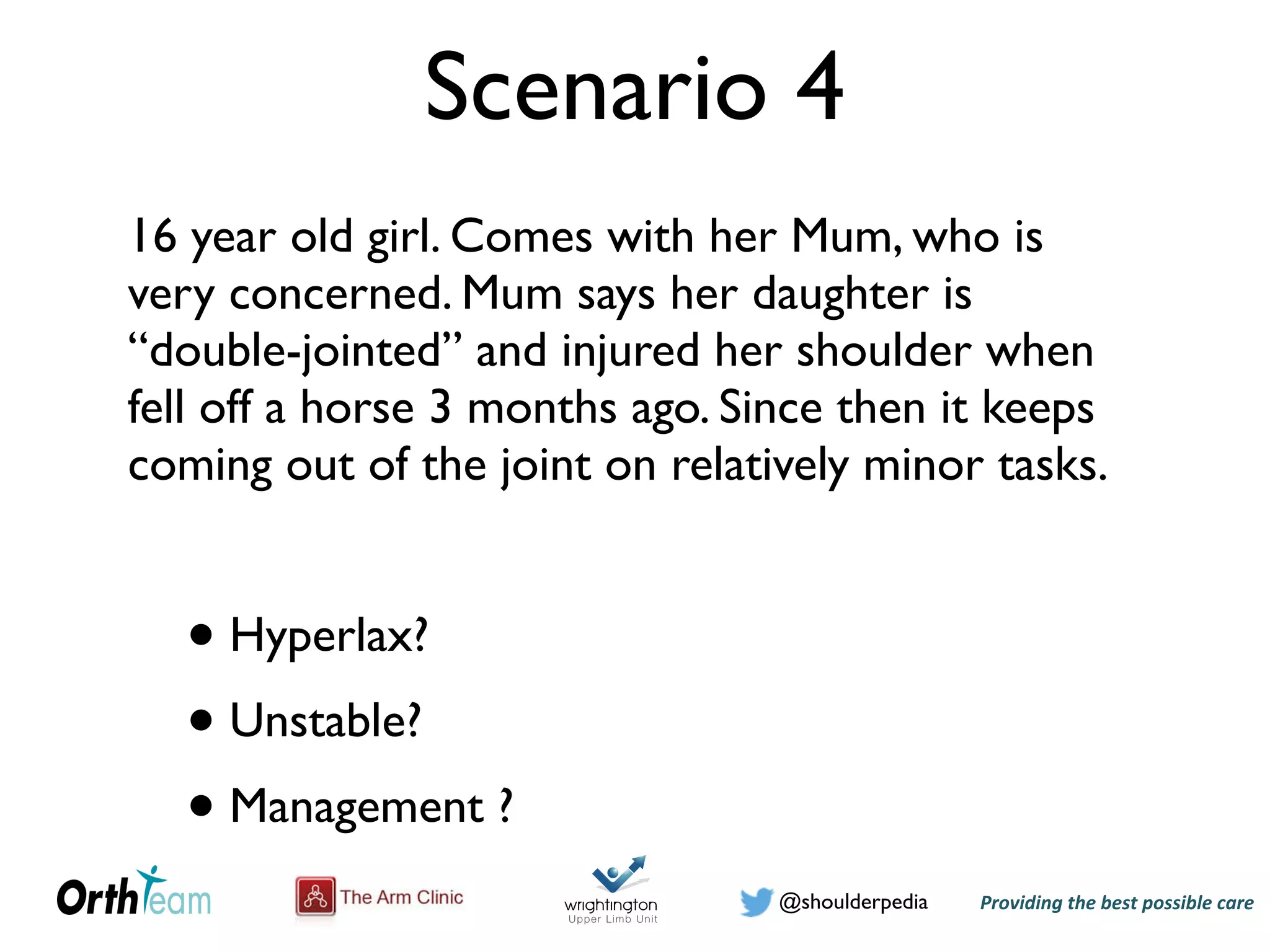 Providing)the)best)possible)care!@shoulderpedia
Scenario 4
16 year old girl. Comes with her Mum, who is
very concerned. Mum says her daughter is
“double-jointed” and injured her shoulder when
fell off a horse 3 months ago. Since then it keeps
coming out of the joint on relatively minor tasks.
• Hyperlax?
• Unstable?
• Management ?
 