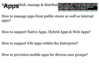 How to publish, manage & distribute Apps? 
Apps 
How to manage apps from public stores as well as internal 
apps? 
How to support Native Apps, Hybrid Apps & Web Apps? 
How to support iOS Apps within the Enterprise? 
How to provision mobile apps for diverse user groups? 
 