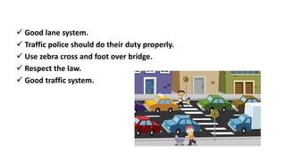  Good lane system.
 Traffic police should do their duty properly.
 Use zebra cross and foot over bridge.
 Respect the law.
 Good traffic system.
 