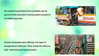 The report he presented at the roundtable says 35
percent of the commuters travel by public transport in
3.6 million trips daily.
Hossain said people were suffering nine types of
damage due to traffic jam. These include the effect on
their mind and social communication.
 