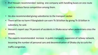• Prof Hossain recommended tasking one company with handling buses on one route
each to reduce fierce competition among them.
• He also recommended giving subsidiaries to the transport sector.
• There will be no harm if Bangladesh can earn Tk 50 billion by giving Tk 10 billion in
subsidiary, he said.
• Hossain’s report says 74 percent of accidents in Dhaka occur when pedestrians cross the
streets.
• The experts recommended increase in public transport, expansion of railway network,
lessening the number of personal cars and decentralisation of Dhaka city to curb the
traffic congestion.
 