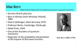 Max Born
• German-British physicist.
• Born in Breslau (now Wroclaw, Poland),
1882.
• Died in Göttingen, West Germany 1970.
• Professor Berlin, Cambridge, Edinburgh.
• Nobel Prize, 1954.
• One of the founders of quantum
mechanics.
• Originator of the probability interpretation
of the (square of the) wave function.
Max Born (1882-1970)
Nobel Prize for Physics (for his fundamental research in quantum mechanics)
2
 