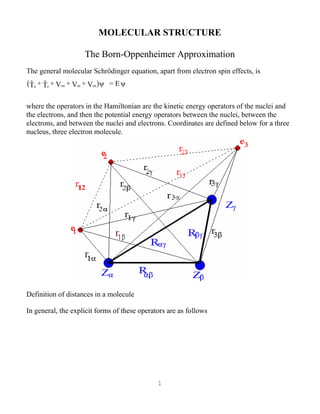1
MOLECULAR STRUCTURE
The Born-Oppenheimer Approximation
The general molecular Schrödinger equation, apart from electron spin effects, is
n e nn ee enT + T + V + V + V = Ea fψ ψ
where the operators in the Hamiltonian are the kinetic energy operators of the nuclei and
the electrons, and then the potential energy operators between the nuclei, between the
electrons, and between the nuclei and electrons. Coordinates are defined below for a three
nucleus, three electron molecule.
Definition of distances in a molecule
In general, the explicit forms of these operators are as follows
 