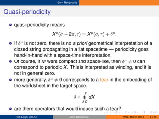 Born Reciprocity
Quasi-periodicity
quasi-periodicity means
Xµ
(σ + 2π, τ) = Xµ
(σ, τ) + δµ
.
If δµ is not zero, there is no a priori geometrical interpretation of a
closed string propagating in a ﬂat spacetime — periodicity goes
hand-in-hand with a space-time interpretation.
Of course, if M were compact and space-like, then δµ = 0 can
correspond to periodic X. This is interpreted as winding, and it is
not in general zero.
more generally, δµ = 0 corresponds to a tear in the embedding of
the worldsheet in the target space.
δ =
C
dX
are there operators that would induce such a tear?
Rob Leigh (UIUC) Born Reciprocity Wits: March 2014 8 / 25
 