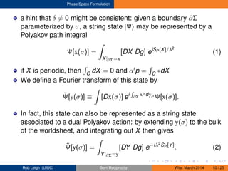 Phase Space Formulation
a hint that δ = 0 might be consistent: given a boundary ∂Σ
parameterized by σ, a string state |Ψ may be represented by a
Polyakov path integral
Ψ[x(σ)] =
X|∂Σ=x
[DX Dg] eiSP [X]/λ2
(1)
if X is periodic, then C dX = 0 and α p = C ∗dX
We deﬁne a Fourier transform of this state by
˜Ψ[y(σ)] ≡ [Dx(σ)] ei ∂Σ xµdyµ
Ψ[x(σ)].
In fact, this state can also be represented as a string state
associated to a dual Polyakov action: by extending y(σ) to the bulk
of the worldsheet, and integrating out X then gives
˜Ψ[y(σ)] =
Y|∂Σ=y
[DY Dg] e−iλ2SP [Y]
. (2)
Rob Leigh (UIUC) Born Reciprocity Wits: March 2014 10 / 25
 