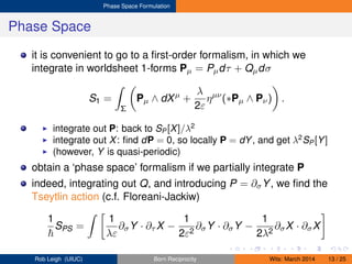 Phase Space Formulation
Phase Space
it is convenient to go to a ﬁrst-order formalism, in which we
integrate in worldsheet 1-forms Pµ = Pµdτ + Qµdσ
S1 =
Σ
Pµ ∧ dXµ
+
λ
2ε
ηµν
(∗Pµ ∧ Pν) .
integrate out P: back to SP[X]/λ2
integrate out X: ﬁnd dP = 0, so locally P = dY, and get λ2
SP[Y]
(however, Y is quasi-periodic)
obtain a ‘phase space’ formalism if we partially integrate P
indeed, integrating out Q, and introducing P = ∂σY, we ﬁnd the
Tseytlin action (c.f. Floreani-Jackiw)
1
SPS =
1
λε
∂σY · ∂τ X −
1
2ε2
∂σY · ∂σY −
1
2λ2
∂σX · ∂σX
Rob Leigh (UIUC) Born Reciprocity Wits: March 2014 13 / 25
 