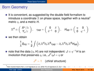 Phase Space Formulation
Born Geometry
It is convenient, as suggested by the double ﬁeld formalism to
introduce a coordinate X on phase space, together with a neutral1
metric η, and a metric H.
XA
≡
Xµ/λ
Yµ/ε
, ηAB =
0 δ
δ−1 0
, HAB ≡
η 0
0 η−1
we then obtain
1
SPS =
1
2
∂τ XA
∂σXB
ηAB − ∂σXA
∂σXB
HAB .
note that the data (η, H) are not independent: J ≡ η−1H is an
involution that preserves η, i.e., JT ηJ = η or
J2
= 1 (chiral structure)
1
Here neutral means that η is of signature (d, d), while H is of signature (2, 2(d − 2)).
Rob Leigh (UIUC) Born Reciprocity Wits: March 2014 14 / 25
 