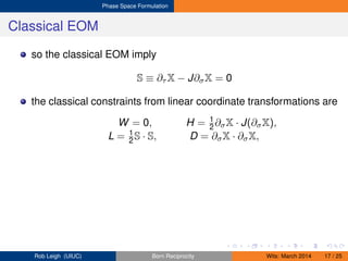Phase Space Formulation
Classical EOM
so the classical EOM imply
S ≡ ∂τ X − J∂σX = 0
the classical constraints from linear coordinate transformations are
W = 0, H = 1
2 ∂σX · J(∂σX),
L = 1
2 S · S, D = ∂σX · ∂σX,
Rob Leigh (UIUC) Born Reciprocity Wits: March 2014 17 / 25
 