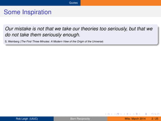 Quotes
Some Inspiration
Our mistake is not that we take our theories too seriously, but that we
do not take them seriously enough.
S. Weinberg (The First Three Minutes: A Modern View of the Origin of the Universe)
Rob Leigh (UIUC) Born Reciprocity Wits: March 2014 2 / 25
 