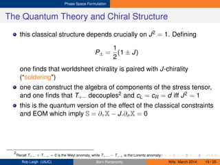 Phase Space Formulation
The Quantum Theory and Chiral Structure
this classical structure depends crucially on J2 = 1. Deﬁning
P± =
1
2
(1 ± J)
one ﬁnds that worldsheet chirality is paired with J-chirality
(“soldering")
one can construct the algebra of components of the stress tensor,
and one ﬁnds that T+− decouples2 and cL = cR = d iff J2 = 1
this is the quantum version of the effect of the classical constraints
and EOM which imply S = ∂τ X − J.∂σX = 0
2
Recall T+− + T−+ = 0 is the Weyl anomaly, while T+− − T−+ is the Lorentz anomaly.
Rob Leigh (UIUC) Born Reciprocity Wits: March 2014 19 / 25
 