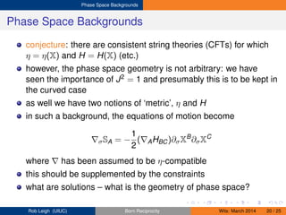 Phase Space Backgrounds
Phase Space Backgrounds
conjecture: there are consistent string theories (CFTs) for which
η = η(X) and H = H(X) (etc.)
however, the phase space geometry is not arbitrary: we have
seen the importance of J2 = 1 and presumably this is to be kept in
the curved case
as well we have two notions of ‘metric’, η and H
in such a background, the equations of motion become
σSA = −
1
2
( AHBC)∂σXB
∂σXC
where has been assumed to be η-compatible
this should be supplemented by the constraints
what are solutions – what is the geometry of phase space?
Rob Leigh (UIUC) Born Reciprocity Wits: March 2014 20 / 25
 
