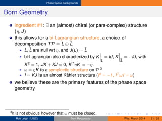 Phase Space Backgrounds
Born Geometry
ingredient #1: ∃ an (almost) chiral (or para-complex) structure
(η, J)
this allows for a bi-Lagrangian structure, a choice of
decomposition TP = L ⊕ ˜L
L, ˜L are null wrt η, and J(L) = ˜L
bi-Lagrangian also characterized by K
L
= Id, K
˜L
= −Id, with
K2
= 1, JK + KJ = 0, KT
ηK = −η.
ω = ηK is a symplectic structure on P 3
I = KJ is an almost Kähler structure (I2
= −1, IT
ωI = ω)
we believe these are the primary features of the phase space
geometry
3
It is not obvious however that ω must be closed.
Rob Leigh (UIUC) Born Reciprocity Wits: March 2014 21 / 25
 