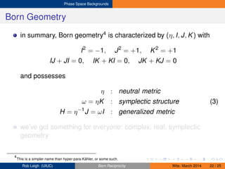 Phase Space Backgrounds
Born Geometry
in summary, Born geometry4 is characterized by (η, I, J, K) with
I2
= −1, J2
= +1, K2
= +1
IJ + JI = 0, IK + KI = 0, JK + KJ = 0
and possesses
η : neutral metric
ω = ηK : symplectic structure (3)
H = η−1
J = ωI : generalized metric
we’ve got something for everyone: complex, real, symplectic
geometry
4
This is a simpler name than hyper-para-Kähler, or some such.
Rob Leigh (UIUC) Born Reciprocity Wits: March 2014 22 / 25
 