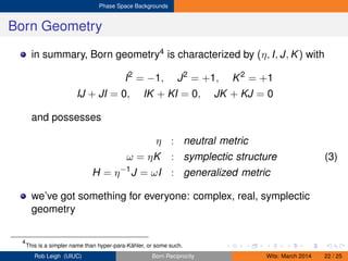 Phase Space Backgrounds
Born Geometry
in summary, Born geometry4 is characterized by (η, I, J, K) with
I2
= −1, J2
= +1, K2
= +1
IJ + JI = 0, IK + KI = 0, JK + KJ = 0
and possesses
η : neutral metric
ω = ηK : symplectic structure (3)
H = η−1
J = ωI : generalized metric
we’ve got something for everyone: complex, real, symplectic
geometry
4
This is a simpler name than hyper-para-Kähler, or some such.
Rob Leigh (UIUC) Born Reciprocity Wits: March 2014 22 / 25
 