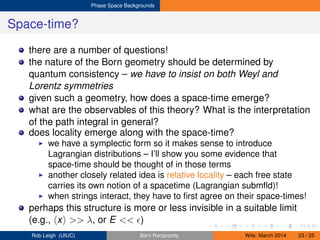 Phase Space Backgrounds
Space-time?
there are a number of questions!
the nature of the Born geometry should be determined by
quantum consistency – we have to insist on both Weyl and
Lorentz symmetries
given such a geometry, how does a space-time emerge?
what are the observables of this theory? What is the interpretation
of the path integral in general?
does locality emerge along with the space-time?
we have a symplectic form so it makes sense to introduce
Lagrangian distributions – I’ll show you some evidence that
space-time should be thought of in those terms
another closely related idea is relative locality – each free state
carries its own notion of a spacetime (Lagrangian submﬂd)!
when strings interact, they have to ﬁrst agree on their space-times!
perhaps this structure is more or less invisible in a suitable limit
(e.g., x >> λ, or E << )
Rob Leigh (UIUC) Born Reciprocity Wits: March 2014 23 / 25
 