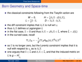 Phase Space Backgrounds
Born Geometry and Space-time
the classical constraints following from the Tseytlin action are
W = 0, H = 1
2 ∂σX · J(∂σX),
L = 1
2 S · S, D = ∂σX · ∂σX,
the diff constraint implies that ∂σX is null wrt η
thus ∂σX deﬁnes a Lagrangian L
in the ﬂat case, S = 0 and thus ∂τ X = J∂σX ∈ ˜L, where ˜L = J(L)
in the curved case, recall
σSA = −
1
2
( AHBC)∂σXB
∂σXC
so S is no longer zero, but the Lorentz constraint implies that it is
null with respect to η, as is ∂σX
one argues that S ∈ ˜L and ∂τ X ∈ ˜L, and that the induced metric on
L is g = H
L
Rob Leigh (UIUC) Born Reciprocity Wits: March 2014 24 / 25
 