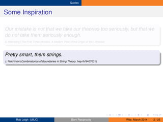 Quotes
Some Inspiration
Our mistake is not that we take our theories too seriously, but that we
do not take them seriously enough.
S. Weinberg (The First Three Minutes: A Modern View of the Origin of the Universe)
Pretty smart, them strings.
J. Polchinski (Combinatorics of Boundaries in String Theory, hep-th/9407031)
Rob Leigh (UIUC) Born Reciprocity Wits: March 2014 2 / 25
 