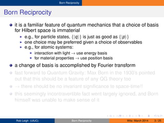 Born Reciprocity
Born Reciprocity
it is a familiar feature of quantum mechanics that a choice of basis
for Hilbert space is immaterial
e.g., for particle states, {|q } is just as good as {|p }
one choice may be preferred given a choice of observables
e.g., for atomic systems:
interaction with light → use energy basis
for material properties → use position basis
a change of basis is accomplished by Fourier transform
fast forward to Quantum Gravity: Max Born in the 1930’s pointed
out that this should be a feature of any QG theory too
→ there should be no invariant signiﬁcance to space-time!!
this seemingly incontravertible fact went largely ignored, and Born
himself was unable to make sense of it
Rob Leigh (UIUC) Born Reciprocity Wits: March 2014 3 / 25
 