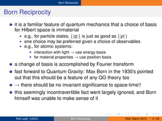 Born Reciprocity
Born Reciprocity
it is a familiar feature of quantum mechanics that a choice of basis
for Hilbert space is immaterial
e.g., for particle states, {|q } is just as good as {|p }
one choice may be preferred given a choice of observables
e.g., for atomic systems:
interaction with light → use energy basis
for material properties → use position basis
a change of basis is accomplished by Fourier transform
fast forward to Quantum Gravity: Max Born in the 1930’s pointed
out that this should be a feature of any QG theory too
→ there should be no invariant signiﬁcance to space-time!!
this seemingly incontravertible fact went largely ignored, and Born
himself was unable to make sense of it
Rob Leigh (UIUC) Born Reciprocity Wits: March 2014 3 / 25
 