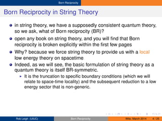 Born Reciprocity
Born Reciprocity in String Theory
in string theory, we have a supposedly consistent quantum theory,
so we ask, what of Born reciprocity (BR)?
open any book on string theory, and you will ﬁnd that Born
reciprocity is broken explicitly within the ﬁrst few pages
Why? because we force string theory to provide us with a local
low energy theory on spacetime
Indeed, as we will see, the basic formulation of string theory as a
quantum theory is itself BR-symmetric.
It is the truncation to speciﬁc boundary conditions (which we will
relate to space-time locality) and the subsequent reduction to a low
energy sector that is non-generic.
Rob Leigh (UIUC) Born Reciprocity Wits: March 2014 4 / 25
 