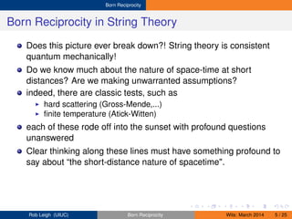 Born Reciprocity
Born Reciprocity in String Theory
Does this picture ever break down?! String theory is consistent
quantum mechanically!
Do we know much about the nature of space-time at short
distances? Are we making unwarranted assumptions?
indeed, there are classic tests, such as
hard scattering (Gross-Mende,...)
ﬁnite temperature (Atick-Witten)
each of these rode off into the sunset with profound questions
unanswered
Clear thinking along these lines must have something profound to
say about “the short-distance nature of spacetime".
Rob Leigh (UIUC) Born Reciprocity Wits: March 2014 5 / 25
 
