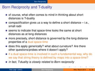Born Reciprocity
Born Reciprocity and T-duality
of course, what often comes to mind in thinking about short
distances is T-duality
compactiﬁcation gives us a way to deﬁne a short distance – i.e.,
small radii
seems to indicate that space-time looks the same at short
distances as at long distances
more precisely, short distance is governed by the long distance
properties of a dual space-time
does this apply generically? what about curvature? Are there
other questions/probes where it doesn’t apply?
if a dual space-time is involved in such a fundamental way, why do
we say that string theory is deﬁned by maps into a space-time?
in fact, T-duality is closely related to Born reciprocity
Rob Leigh (UIUC) Born Reciprocity Wits: March 2014 6 / 25
 
