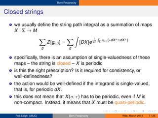 Born Reciprocity
Closed strings
we usually deﬁne the string path integral as a summation of maps
X : Σ → M
g
Z[gαβ] =
g
[DX]e
i
λ2 Σ ηµν (∗dXµ∧dXν )
speciﬁcally, there is an assumption of single-valuedness of these
maps – the string is closed – X is periodic
is this the right prescription? Is it required for consistency, or
well-deﬁnedness?
the action would be well-deﬁned if the integrand is single-valued,
that is, for periodic dX.
this does not mean that X(σ, τ) has to be periodic, even if M is
non-compact. Instead, it means that X must be quasi-periodic.
Rob Leigh (UIUC) Born Reciprocity Wits: March 2014 7 / 25
 