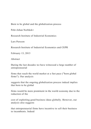 Born to be global and the globalization process
Pehr-Johan Norbäck∗
Research Institute of Industrial Economics
Lars Persson
Research Institute of Industrial Economics and CEPR
February 13, 2013
Abstract
During the last decades we have witnessed a large number of
entrepreneurial
firms that reach the world market at a fast pace (”born global
firms”). Our analysis
suggests that the ongoing globalization process indeed implies
that born to be global
firms would be more prominent in the world economy due to the
reduction of the
cost of exploiting good business ideas globally. However, our
analysis also suggests
that entrepreneurial firms have incentive to sell their business
to incumbents. Indeed
 