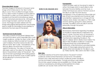 BORN TO DIE: RELEASED 2012
Characters/Main Image
The main image of the advert is the exact same
image which is featured on the ‘Born to Die’
album cover. This is an effective image choice
as it is a direct mode of address to the audience.
The advert is a close up of Lana Del Rey’s face
the identity of the artist is instantlyknow along
with her name featured above her. Although the
same image has been used from her album
cover, the image has been edited with the
image being slightly elongated from the shoulder
down in order for the image of Lana Del Rey to
dominate the main area of the advert.
Technical and Audio Codes
The colour scheme of the advert displays fresh
and youthful colours which resembles Rey’s main
target audience. Just like the ‘Born to Die’ album
cover, simple but effective style font has been
used to display the artists name and also the
albums name ‘Born to Die’. The boldness of the
blue sky allows the white text to stand out
against the blue sky. The colour of the sky has
also been used as the colour for the album’s title,
blue is the prominent colour of the advert. The
size of the text is quite large with it being spread
across the top of the front cover, in bold capital
letters allowing it to stand out form the
background.
Iconography
A filter has been used on the advert in order to
soften the image which in result reflects a link
between the Lana Del Rey and her music, a
similar technique was used on the front cover of
her album as well. The most obvious
iconography is the vintage and unique style and
look of both Lana Del Rey and the advert itself.
Lana Del Rey’s appearance is vintage with her
makeup done simple, hair styled in a 1950’s style
and her clothing, giving off a classy persona
and feel. This reflects both her album and her
personality through the advert.
Album Information
All necessary information regarding the release
of the album is listed directly underneath the
album’s name. The main focus of the advert is
Lana Del Rey and the album itself opposed to
the information regarding the album. The
album’s release date is clearly shown below the
album title. This allows audience’s to become
intrigued rather than overwhelmed with
information. Little information is provided besides
names of three singles being featured on the
advert which are included on the album, such
as; 'Video Games', 'Blue Jeans' and 'Born to Die'.
Web links
The official website of the artist is featured on the advert to inform
audiences where further information can be found. The website
amazon.com is also featured to inform audiences where the album
can be purchased or pre-ordered. Through providing a web address
this not only support synergy and accessibility but this also helps to
construct awareness by providing another platform for where
audiences can access more content from the artist.
 