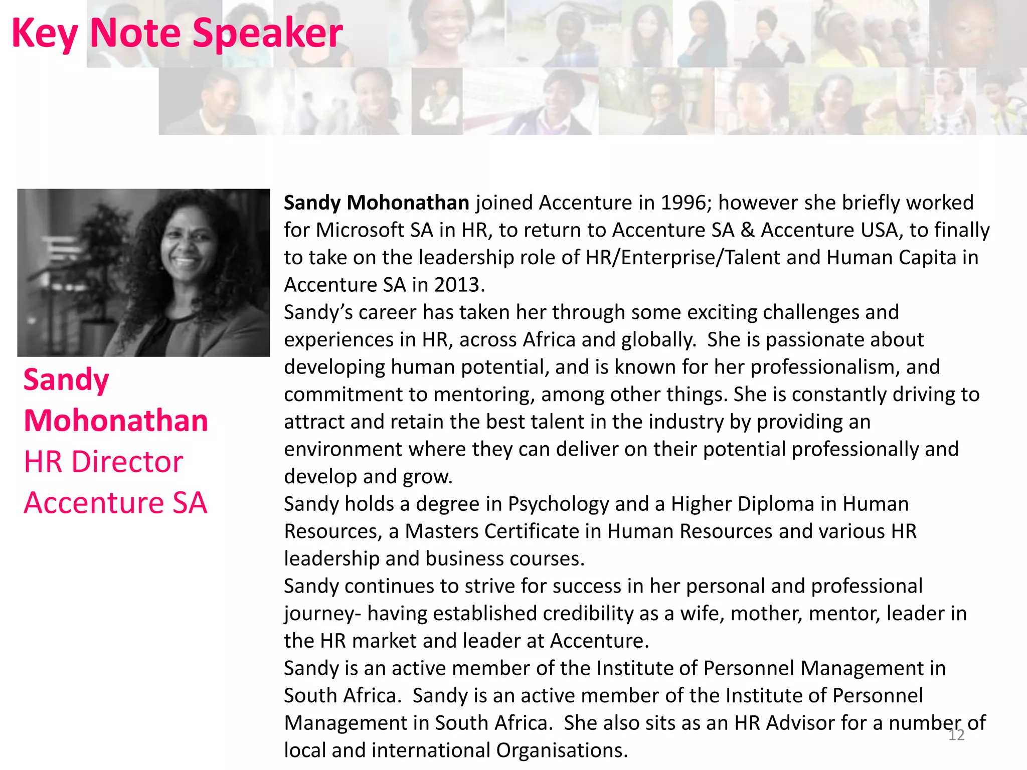 Key Note Speaker

Sandy
Mohonathan
HR Director
Accenture SA

Sandy Mohonathan joined Accenture in 1996; however she briefly worked
for Microsoft SA in HR, to return to Accenture SA & Accenture USA, to finally
to take on the leadership role of HR/Enterprise/Talent and Human Capita in
Accenture SA in 2013.
Sandy’s career has taken her through some exciting challenges and
experiences in HR, across Africa and globally. She is passionate about
developing human potential, and is known for her professionalism, and
commitment to mentoring, among other things. She is constantly driving to
attract and retain the best talent in the industry by providing an
environment where they can deliver on their potential professionally and
develop and grow.
Sandy holds a degree in Psychology and a Higher Diploma in Human
Resources, a Masters Certificate in Human Resources and various HR
leadership and business courses.
Sandy continues to strive for success in her personal and professional
journey- having established credibility as a wife, mother, mentor, leader in
the HR market and leader at Accenture.
Sandy is an active member of the Institute of Personnel Management in
South Africa. Sandy is an active member of the Institute of Personnel
Management in South Africa. She also sits as an HR Advisor for a number of
12
local and international Organisations.

 