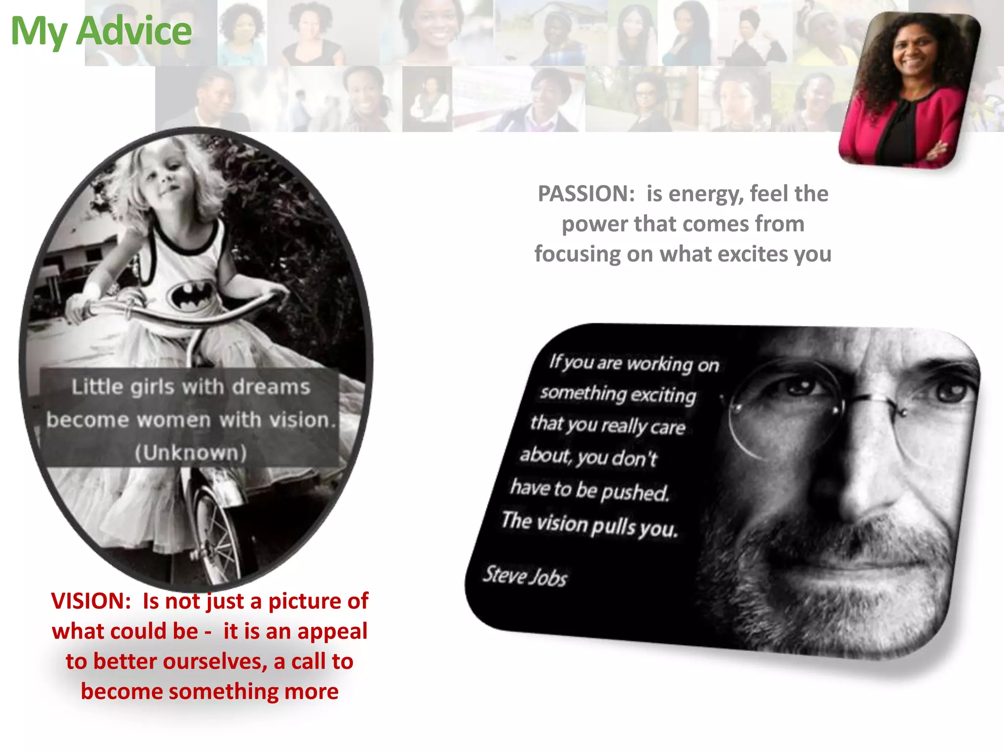 My Advice

PASSION: is energy, feel the
power that comes from
focusing on what excites you

VISION: Is not just a picture of
what could be - it is an appeal
to better ourselves, a call to
become something more

 