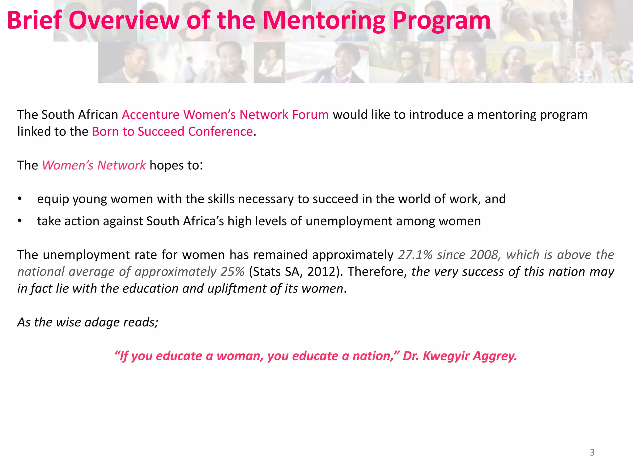 Brief Overview of the Mentoring Program

The South African Accenture Women’s Network Forum would like to introduce a mentoring program
linked to the Born to Succeed Conference.
The Women’s Network hopes to:

•

equip young women with the skills necessary to succeed in the world of work, and

•

take action against South Africa’s high levels of unemployment among women

The unemployment rate for women has remained approximately 27.1% since 2008, which is above the
national average of approximately 25% (Stats SA, 2012). Therefore, the very success of this nation may
in fact lie with the education and upliftment of its women.
As the wise adage reads;
“If you educate a woman, you educate a nation,” Dr. Kwegyir Aggrey.

3

 