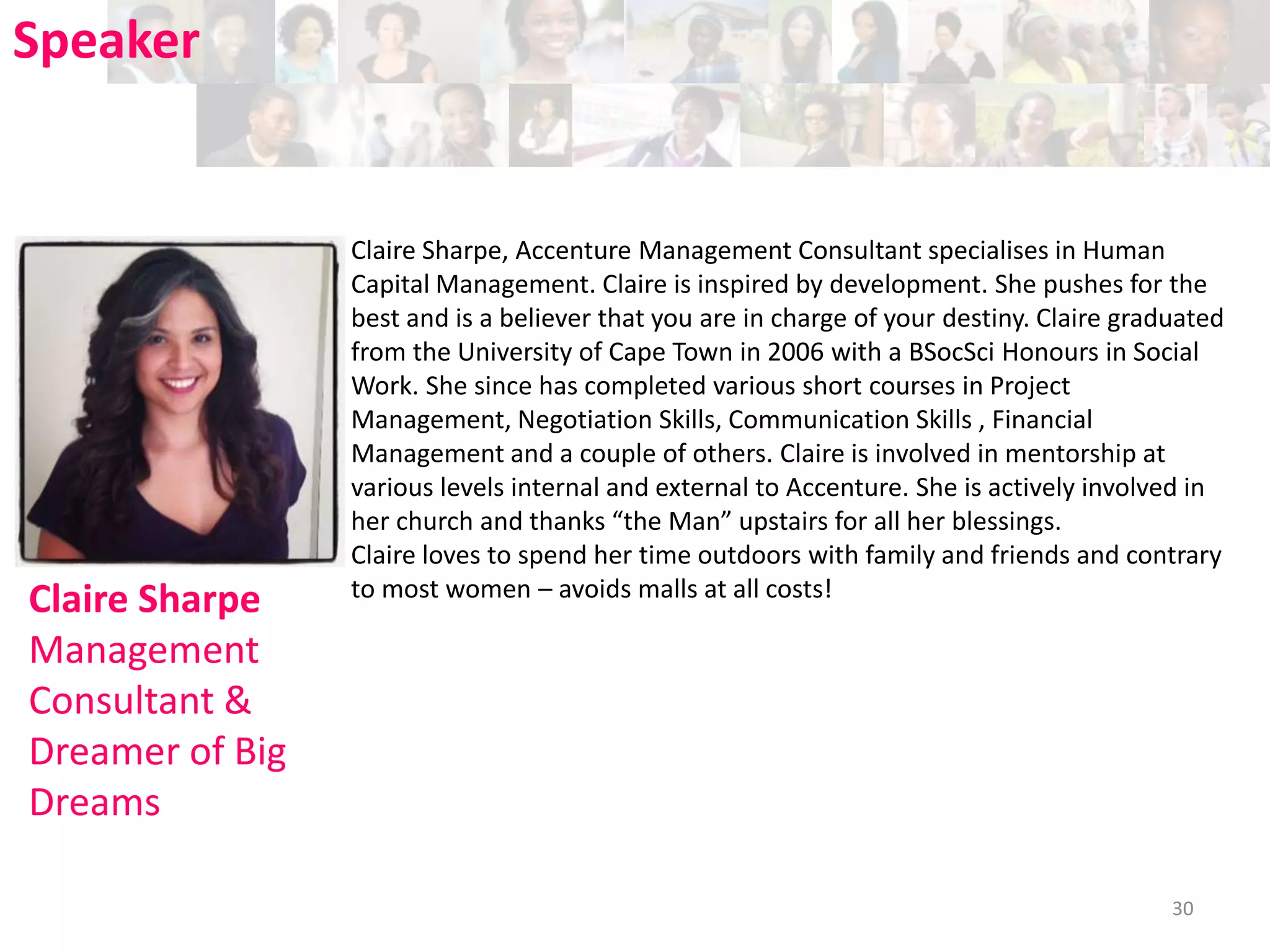 Speaker

Claire Sharpe
Management
Consultant &
Dreamer of Big
Dreams

Claire Sharpe, Accenture Management Consultant specialises in Human
Capital Management. Claire is inspired by development. She pushes for the
best and is a believer that you are in charge of your destiny. Claire graduated
from the University of Cape Town in 2006 with a BSocSci Honours in Social
Work. She since has completed various short courses in Project
Management, Negotiation Skills, Communication Skills , Financial
Management and a couple of others. Claire is involved in mentorship at
various levels internal and external to Accenture. She is actively involved in
her church and thanks “the Man” upstairs for all her blessings.
Claire loves to spend her time outdoors with family and friends and contrary
to most women – avoids malls at all costs!

30

 