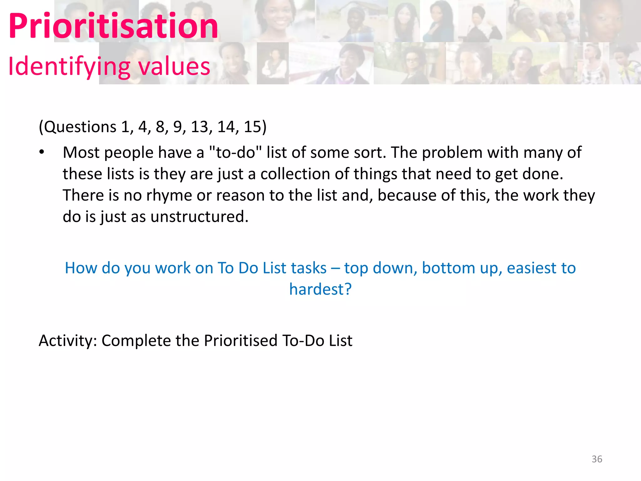 Prioritisation
Identifying values
(Questions 1, 4, 8, 9, 13, 14, 15)
• Most people have a "to-do" list of some sort. The problem with many of
these lists is they are just a collection of things that need to get done.
There is no rhyme or reason to the list and, because of this, the work they
do is just as unstructured.
How do you work on To Do List tasks – top down, bottom up, easiest to
hardest?
Activity: Complete the Prioritised To-Do List

36

 