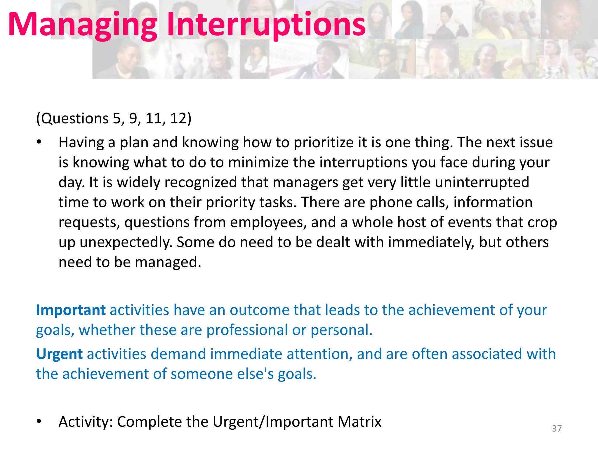 Managing Interruptions
(Questions 5, 9, 11, 12)
• Having a plan and knowing how to prioritize it is one thing. The next issue
is knowing what to do to minimize the interruptions you face during your
day. It is widely recognized that managers get very little uninterrupted
time to work on their priority tasks. There are phone calls, information
requests, questions from employees, and a whole host of events that crop
up unexpectedly. Some do need to be dealt with immediately, but others
need to be managed.
Important activities have an outcome that leads to the achievement of your
goals, whether these are professional or personal.
Urgent activities demand immediate attention, and are often associated with
the achievement of someone else's goals.
• Activity: Complete the Urgent/Important Matrix

37

 