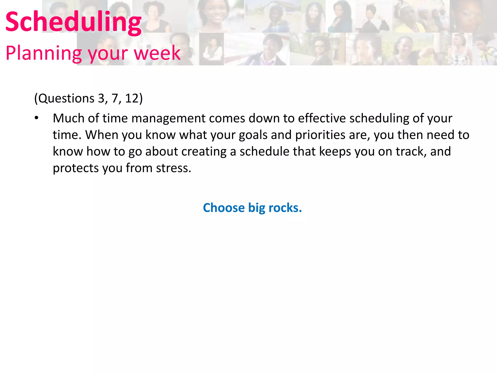 Scheduling
Planning your week
(Questions 3, 7, 12)
• Much of time management comes down to effective scheduling of your
time. When you know what your goals and priorities are, you then need to
know how to go about creating a schedule that keeps you on track, and
protects you from stress.
Choose big rocks.

 