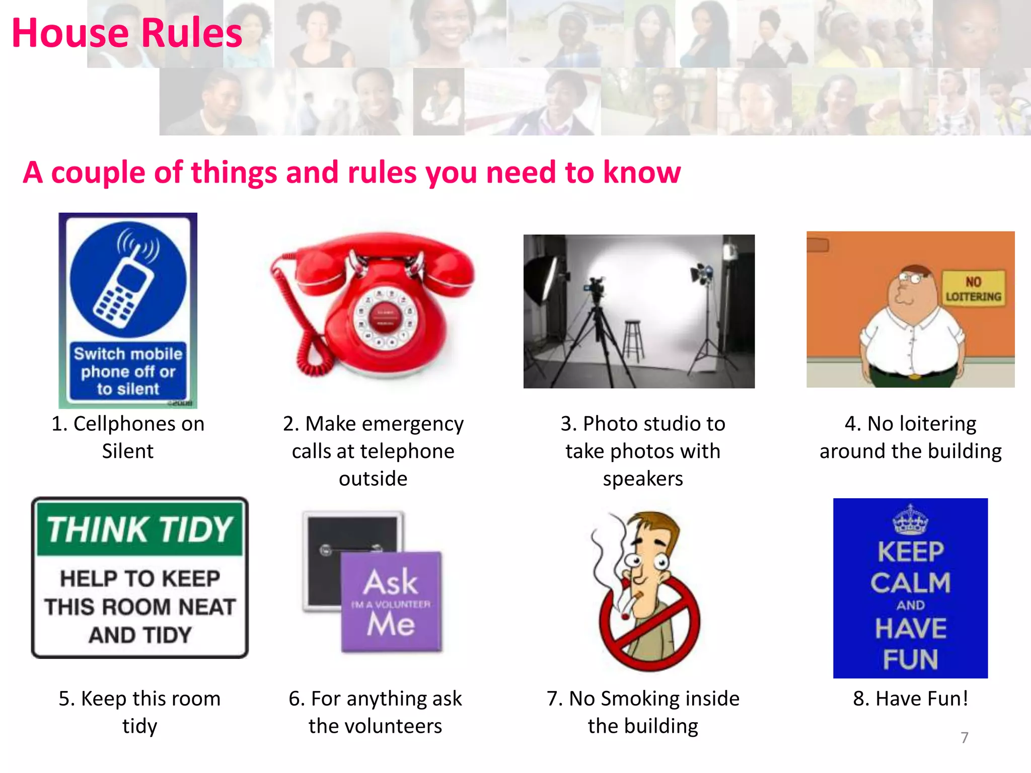 House Rules
A couple of things and rules you need to know

1. Cellphones on
Silent

5. Keep this room
tidy

2. Make emergency
calls at telephone
outside

3. Photo studio to
take photos with
speakers

4. No loitering
around the building

6. For anything ask
the volunteers

7. No Smoking inside
the building

8. Have Fun!
7

 