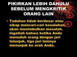 PIKIRKAN LEBIH DAHULU
SEBELUM MENGKRITIK
ORANG LAIN
• Tuduhan tidak berdasar atau
sikap mencari-cari kesalahan,
akan menimbulkan masalah.
Ingatlah bahwa ketika Anda
menuduh orang dengan jari
telunjuk, tiga jari lainnya
menunjuk ke arah Anda.

 