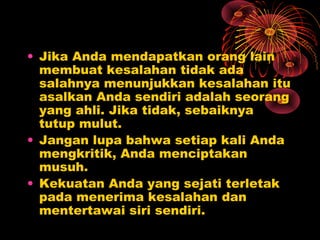 • Jika Anda mendapatkan orang lain
membuat kesalahan tidak ada
salahnya menunjukkan kesalahan itu
asalkan Anda sendiri adalah seorang
yang ahli. Jika tidak, sebaiknya
tutup mulut.
• Jangan lupa bahwa setiap kali Anda
mengkritik, Anda menciptakan
musuh.
• Kekuatan Anda yang sejati terletak
pada menerima kesalahan dan
mentertawai siri sendiri.

 
