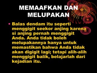 MEMAAFKAN DAN
MELUPAKAN
• Balas dendam itu seperti
menggigit seekor anjing karena
si anjing pernah menggigit
Anda. Anda tidak boleh
melupakannya hanya untuk
memastikan bahwa Anda tidak
akan digigit lagi; tetapi alih-alih
menggigit balik, belajarlah dari
kejadian itu.

 