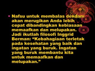 • Nafsu untuk membalas dendam
akan merugikan Anda lebih
cepat dibandingkan kebiasaan
memaafkan dan melupakan.
Jadi ikutlah filosofi Inggrid
Berman: “Kebahagiaan terletak
pada kesehatan yang baik dan
ingatan yang buruk. Ingatan
yang buruk membantu kita
untuk memaafkan dan
melupakan.”

 